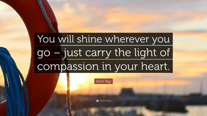 Amit Ray Quote: “You will shine wherever you go – just carry the light of compassion in your heart.”