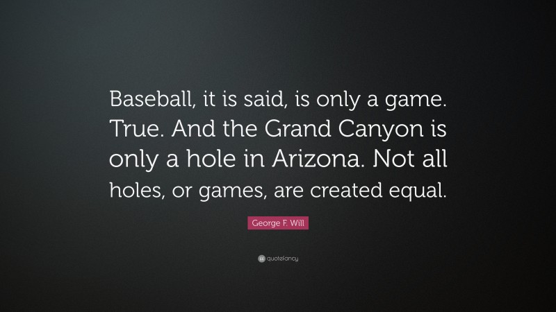 George F. Will Quote: “Baseball, it is said, is only a game. True. And the Grand Canyon is only a hole in Arizona. Not all holes, or games, are created equal.”