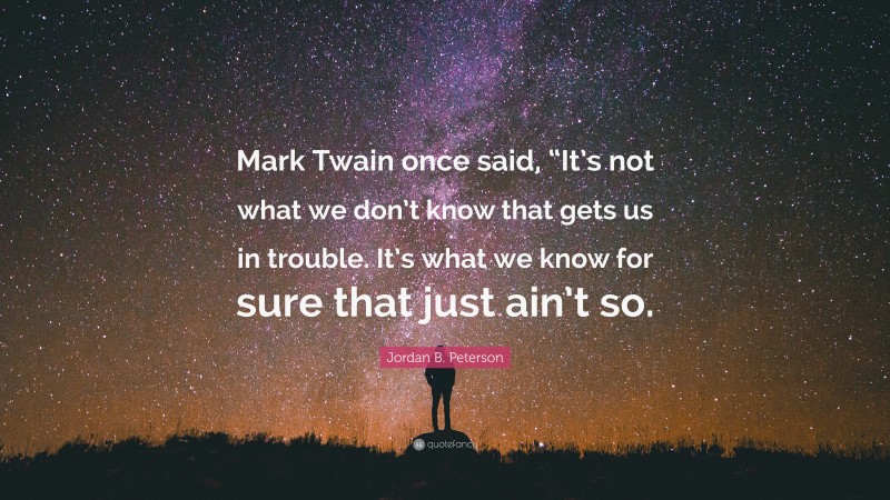 Jordan B. Peterson Quote: “Mark Twain once said, “It’s not what we don’t know that gets us in trouble. It’s what we know for sure that just ain’t so.”