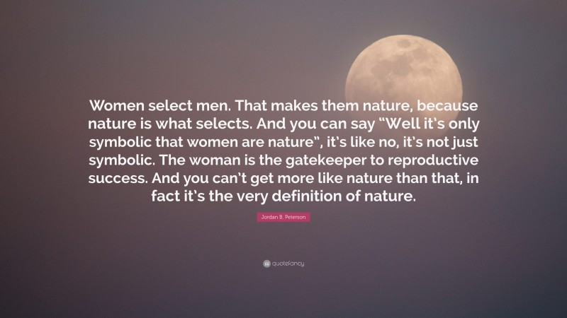 Jordan B. Peterson Quote: “Women select men. That makes them nature, because nature is what selects. And you can say “Well it’s only symbolic that women are nature”, it’s like no, it’s not just symbolic. The woman is the gatekeeper to reproductive success. And you can’t get more like nature than that, in fact it’s the very definition of nature.”
