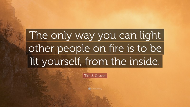 Tim S. Grover Quote: “The only way you can light other people on fire is to be lit yourself, from the inside.”