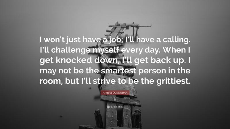 Angela Duckworth Quote: “I won’t just have a job; I’ll have a calling. I’ll challenge myself every day. When I get knocked down, I’ll get back up. I may not be the smartest person in the room, but I’ll strive to be the grittiest.”