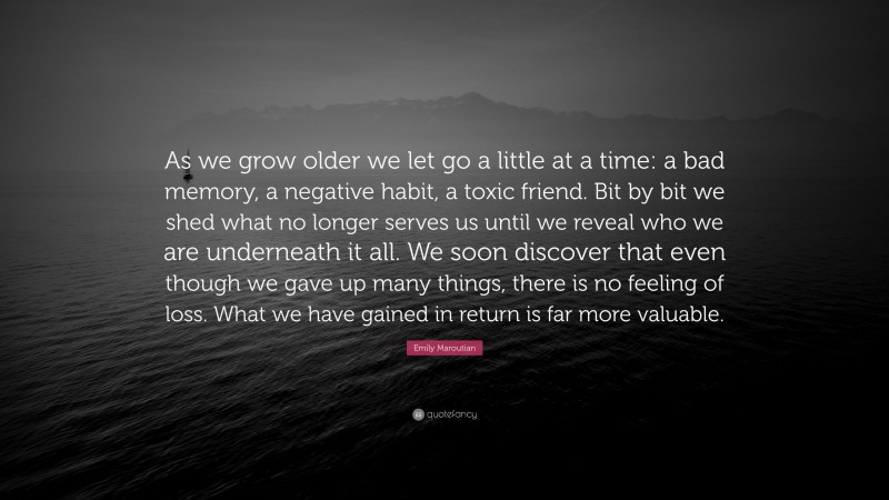 Emily Maroutian Quote: “As we grow older we let go a little at a time: a bad memory, a negative habit, a toxic friend. Bit by bit we shed what no longer serves us until we reveal who we are underneath it all. We soon discover that even though we gave up many things, there is no feeling of loss. What we have gained in return is far more valuable.”