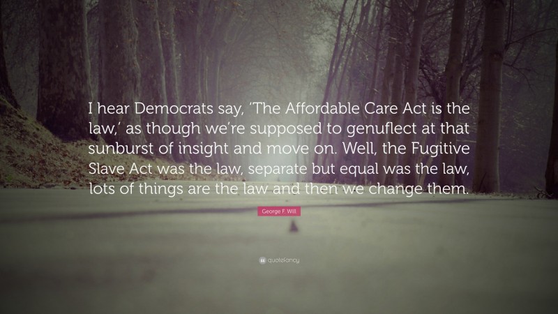 George F. Will Quote: “I hear Democrats say, ‘The Affordable Care Act is the law,’ as though we’re supposed to genuflect at that sunburst of insight and move on. Well, the Fugitive Slave Act was the law, separate but equal was the law, lots of things are the law and then we change them.”