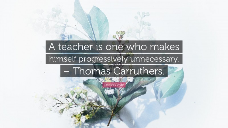 Daniel Coyle Quote: “A teacher is one who makes himself progressively unnecessary. – Thomas Carruthers.”
