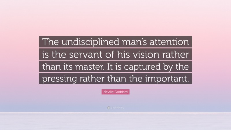 Neville Goddard Quote: “The undisciplined man’s attention is the servant of his vision rather than its master. It is captured by the pressing rather than the important.”