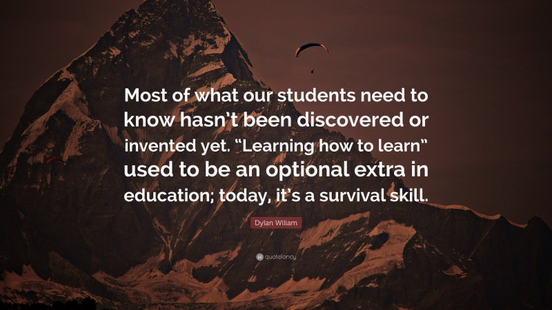 Dylan Wiliam Quote: “Most of what our students need to know hasn’t been discovered or invented yet. “Learning how to learn” used to be an optional extra in education; today, it’s a survival skill.”
