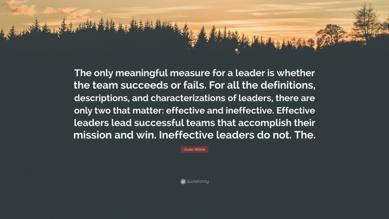Jocko Willink Quote: “The only meaningful measure for a leader is whether the team succeeds or fails. For all the definitions, descriptions, and characterizations of leaders, there are only two that matter: effective and ineffective. Effective leaders lead successful teams that accomplish their mission and win. Ineffective leaders do not. The.”