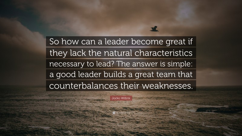 Jocko Willink Quote: “So how can a leader become great if they lack the natural characteristics necessary to lead? The answer is simple: a good leader builds a great team that counterbalances their weaknesses.”