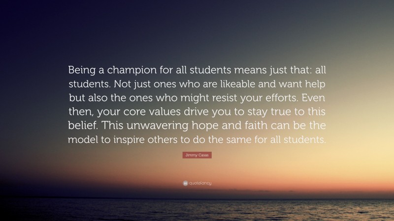 Jimmy Casas Quote: “Being a champion for all students means just that: all students. Not just ones who are likeable and want help but also the ones who might resist your efforts. Even then, your core values drive you to stay true to this belief. This unwavering hope and faith can be the model to inspire others to do the same for all students.”