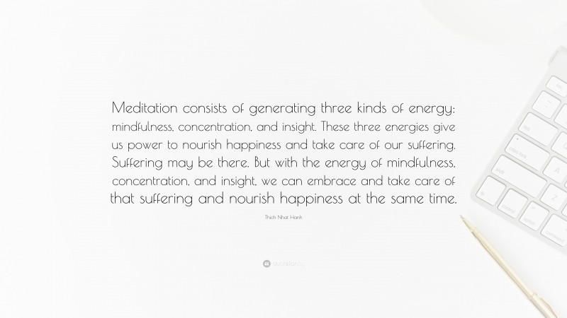 Thich Nhat Hanh Quote: “Meditation consists of generating three kinds of energy: mindfulness, concentration, and insight. These three energies give us power to nourish happiness and take care of our suffering. Suffering may be there. But with the energy of mindfulness, concentration, and insight, we can embrace and take care of that suffering and nourish happiness at the same time.”