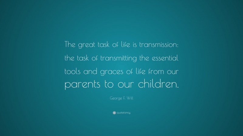 George F. Will Quote: “The great task of life is transmission: the task of transmitting the essential tools and graces of life from our parents to our children.”