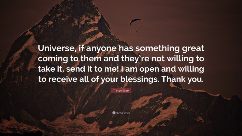 T. Harv Eker Quote: “Universe, if anyone has something great coming to them and they’re not willing to take it, send it to me! I am open and willing to receive all of your blessings. Thank you.”