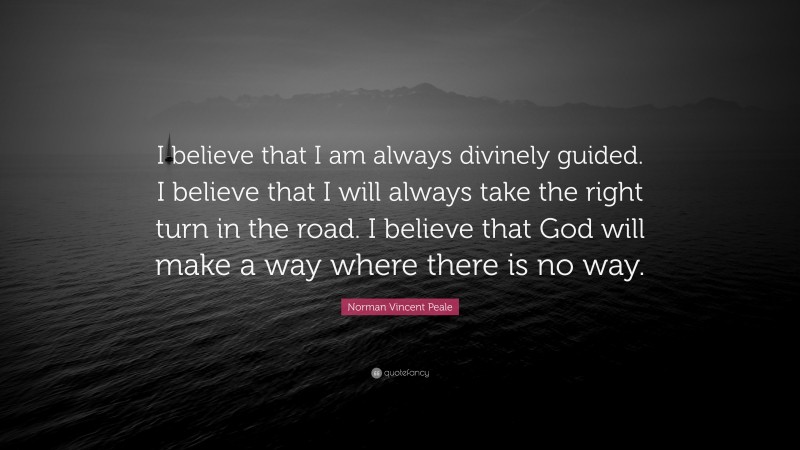 Norman Vincent Peale Quote: “I believe that I am always divinely guided. I believe that I will always take the right turn in the road. I believe that God will make a way where there is no way.”