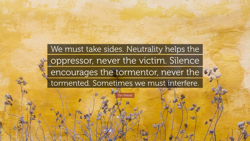 Elie Wiesel Quote: “We must take sides. Neutrality helps the oppressor, never the victim. Silence encourages the tormentor, never the tormented. Sometimes we must interfere.”