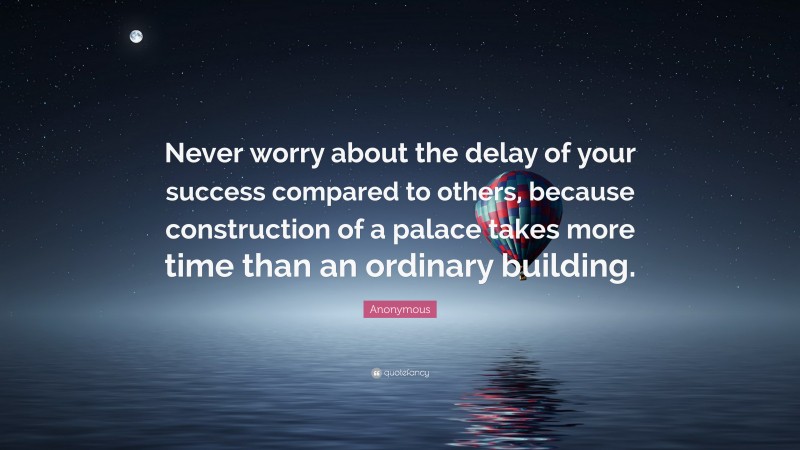 Anonymous Quote: “Never worry about the delay of your success compared to others, because construction of a palace takes more time than an ordinary building.”