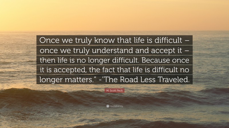 M. Scott Peck Quote: “Once we truly know that life is difficult – once we truly understand and accept it – then life is no longer difficult. Because once it is accepted, the fact that life is difficult no longer matters.” -’The Road Less Traveled.”