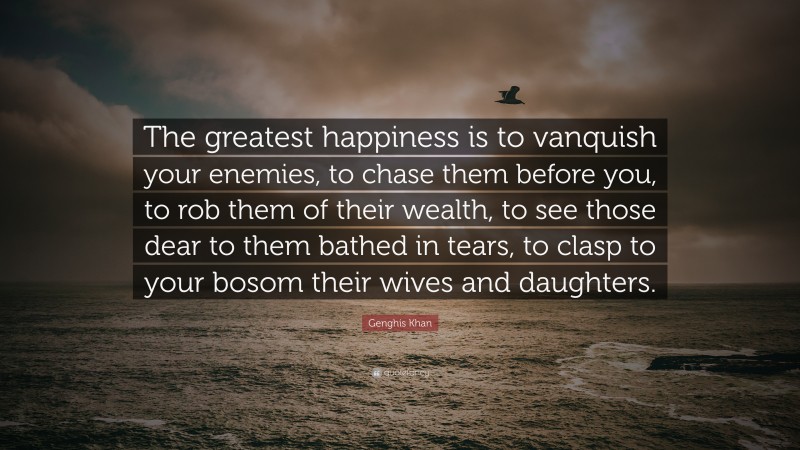 Genghis Khan Quote: “The greatest happiness is to vanquish your enemies, to chase them before you, to rob them of their wealth, to see those dear to them bathed in tears, to clasp to your bosom their wives and daughters.”