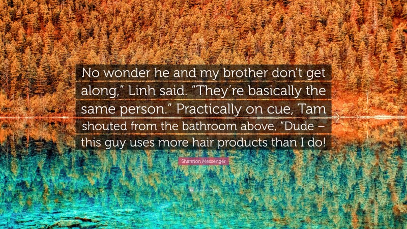 Shannon Messenger Quote: “No wonder he and my brother don’t get along,” Linh said. “They’re basically the same person.” Practically on cue, Tam shouted from the bathroom above, “Dude – this guy uses more hair products than I do!”