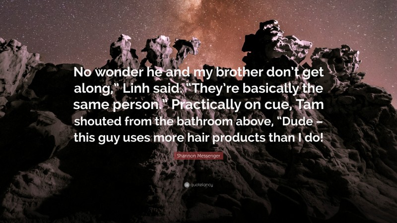 Shannon Messenger Quote: “No wonder he and my brother don’t get along,” Linh said. “They’re basically the same person.” Practically on cue, Tam shouted from the bathroom above, “Dude – this guy uses more hair products than I do!”
