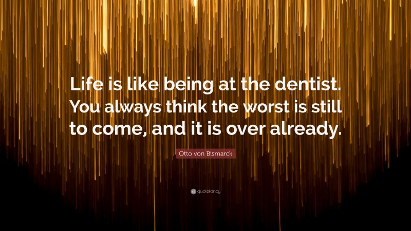 Otto von Bismarck Quote: “Life is like being at the dentist. You always think the worst is still to come, and it is over already.”