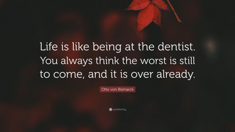 Otto von Bismarck Quote: “Life is like being at the dentist. You always think the worst is still to come, and it is over already.”