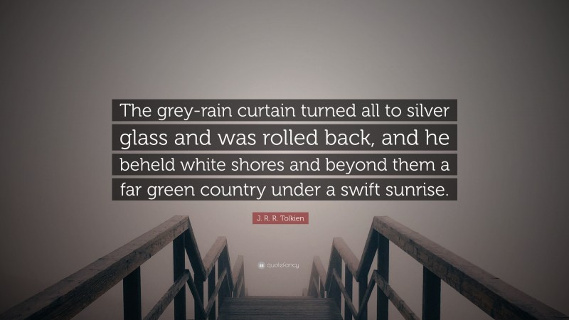 J. R. R. Tolkien Quote: “The grey-rain curtain turned all to silver glass and was rolled back, and he beheld white shores and beyond them a far green country under a swift sunrise.”