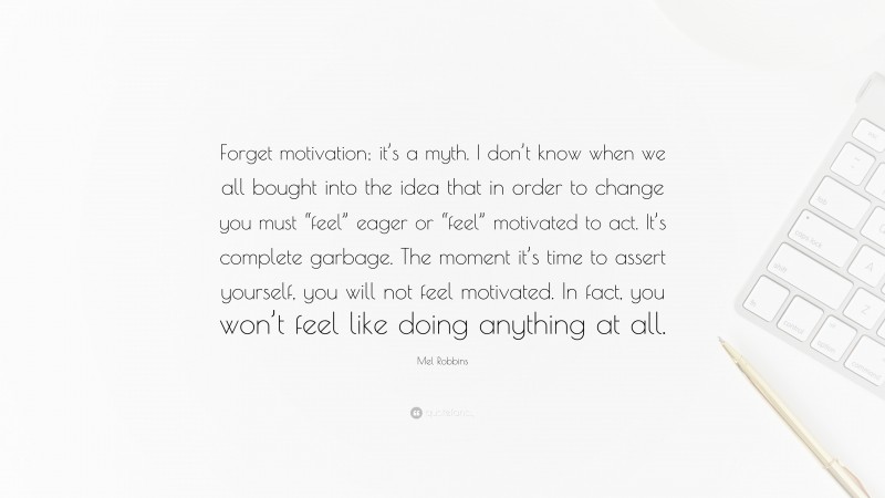 Mel Robbins Quote: “Forget motivation; it’s a myth. I don’t know when we all bought into the idea that in order to change you must “feel” eager or “feel” motivated to act. It’s complete garbage. The moment it’s time to assert yourself, you will not feel motivated. In fact, you won’t feel like doing anything at all.”