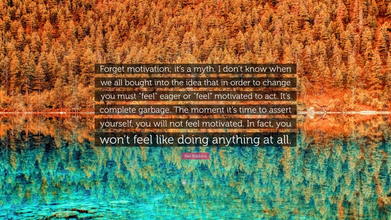 Mel Robbins Quote: “Forget motivation; it’s a myth. I don’t know when we all bought into the idea that in order to change you must “feel” eager or “feel” motivated to act. It’s complete garbage. The moment it’s time to assert yourself, you will not feel motivated. In fact, you won’t feel like doing anything at all.”