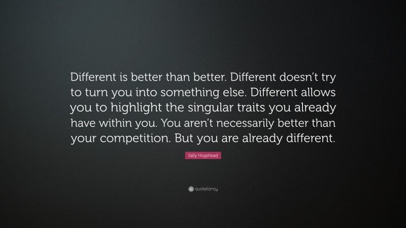 Sally Hogshead Quote: “Different is better than better. Different doesn’t try to turn you into something else. Different allows you to highlight the singular traits you already have within you. You aren’t necessarily better than your competition. But you are already different.”