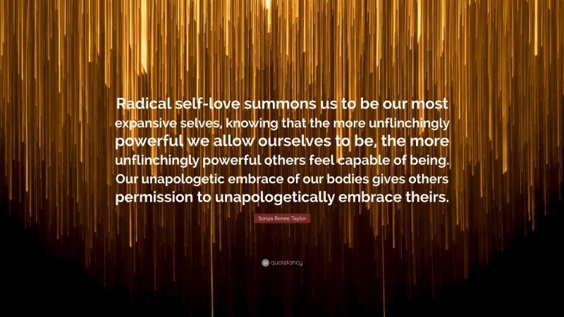 Sonya Renee Taylor Quote: “Radical self-love summons us to be our most expansive selves, knowing that the more unflinchingly powerful we allow ourselves to be, the more unflinchingly powerful others feel capable of being. Our unapologetic embrace of our bodies gives others permission to unapologetically embrace theirs.”