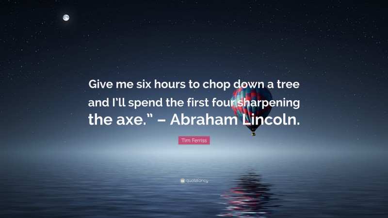 Tim Ferriss Quote: “Give me six hours to chop down a tree and I’ll spend the first four sharpening the axe.” – Abraham Lincoln.”
