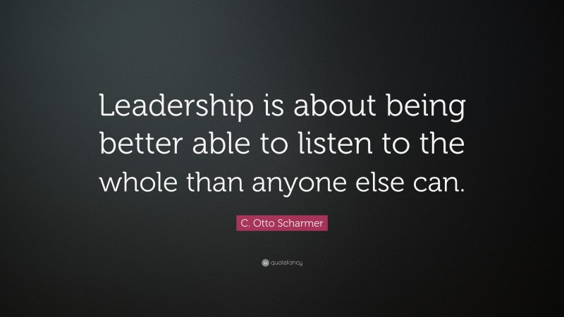 C. Otto Scharmer Quote: “Leadership is about being better able to listen to the whole than anyone else can.”