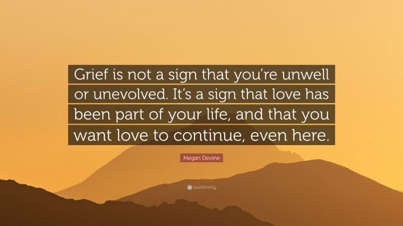 Megan Devine Quote: “Grief is not a sign that you’re unwell or unevolved. It’s a sign that love has been part of your life, and that you want love to continue, even here.”