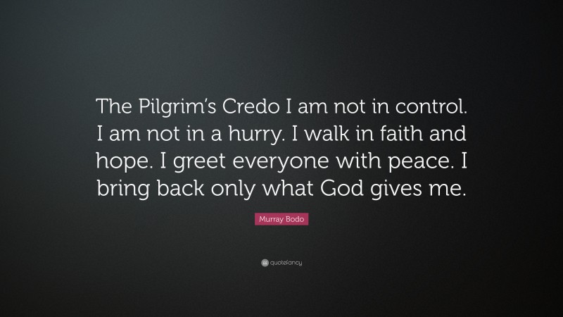 Murray Bodo Quote: “The Pilgrim’s Credo I am not in control. I am not in a hurry. I walk in faith and hope. I greet everyone with peace. I bring back only what God gives me.”