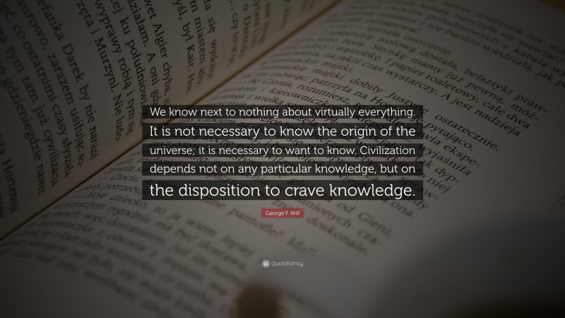 George F. Will Quote: “We know next to nothing about virtually everything. It is not necessary to know the origin of the universe; it is necessary to want to know. Civilization depends not on any particular knowledge, but on the disposition to crave knowledge.”