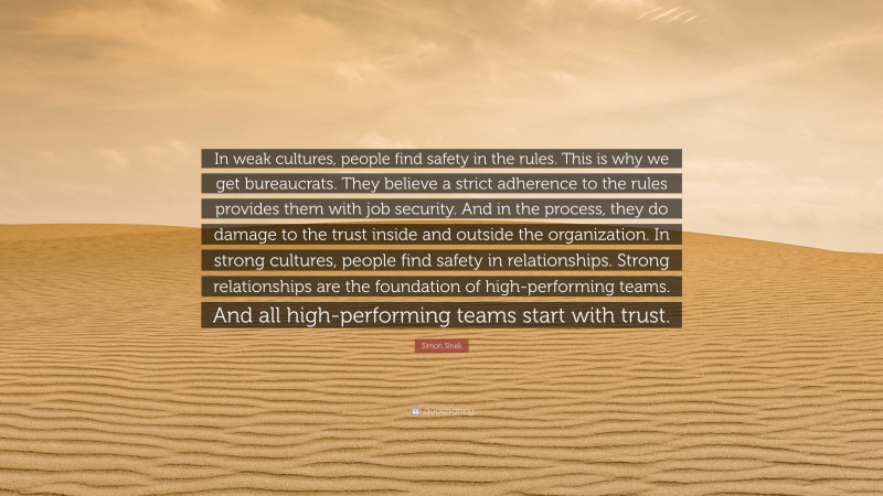 Simon Sinek Quote: “In weak cultures, people find safety in the rules. This is why we get bureaucrats. They believe a strict adherence to the rules provides them with job security. And in the process, they do damage to the trust inside and outside the organization. In strong cultures, people find safety in relationships. Strong relationships are the foundation of high-performing teams. And all high-performing teams start with trust.”