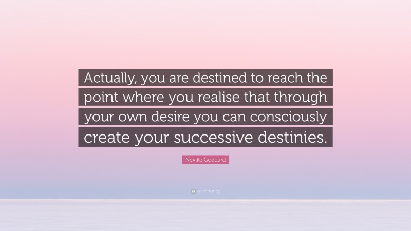 Neville Goddard Quote: “Actually, you are destined to reach the point where you realise that through your own desire you can consciously create your successive destinies.”