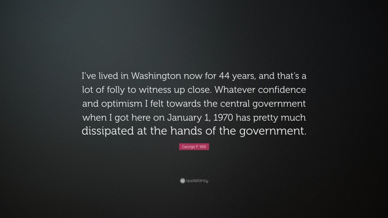 George F. Will Quote: “I’ve lived in Washington now for 44 years, and that’s a lot of folly to witness up close. Whatever confidence and optimism I felt towards the central government when I got here on January 1, 1970 has pretty much dissipated at the hands of the government.”