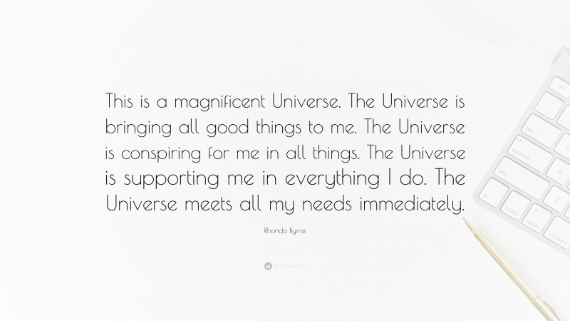 Rhonda Byrne Quote: “This is a magnificent Universe. The Universe is bringing all good things to me. The Universe is conspiring for me in all things. The Universe is supporting me in everything I do. The Universe meets all my needs immediately.”