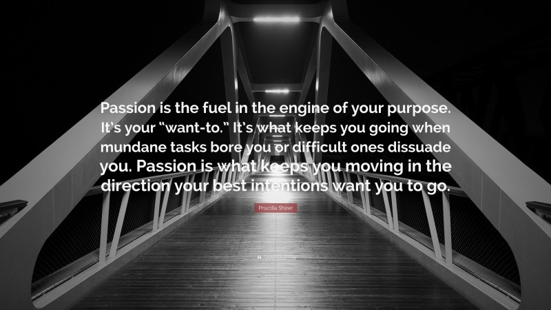 Priscilla Shirer Quote: “Passion is the fuel in the engine of your purpose. It’s your “want-to.” It’s what keeps you going when mundane tasks bore you or difficult ones dissuade you. Passion is what keeps you moving in the direction your best intentions want you to go.”