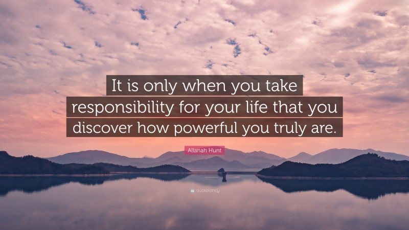 Allanah Hunt Quote: “It is only when you take responsibility for your life that you discover how powerful you truly are.”