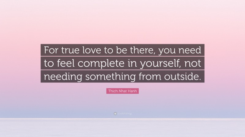 Thich Nhat Hanh Quote: “For true love to be there, you need to feel complete in yourself, not needing something from outside.”