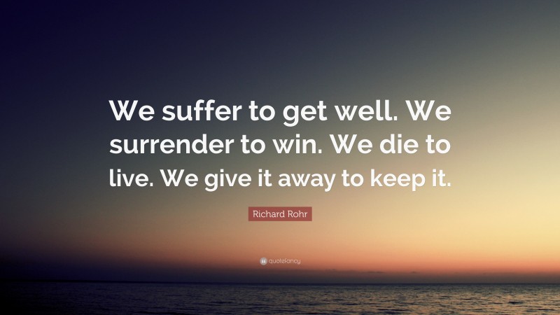 Richard Rohr Quote: “We suffer to get well. We surrender to win. We die to live. We give it away to keep it.”