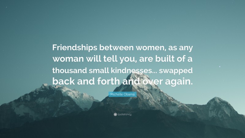 Michelle Obama Quote: “Friendships between women, as any woman will tell you, are built of a thousand small kindnesses... swapped back and forth and over again.”
