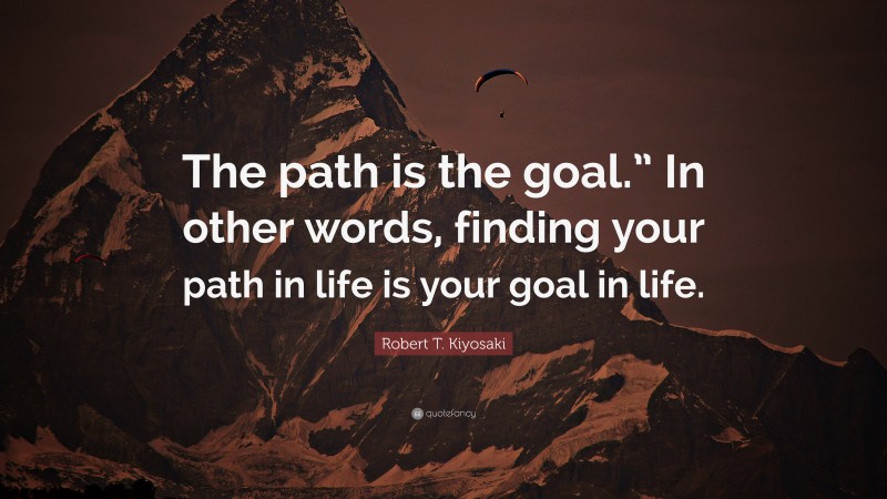 Robert T. Kiyosaki Quote: “The path is the goal.” In other words, finding your path in life is your goal in life.”