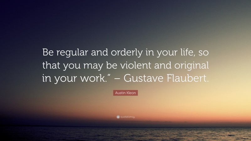 Austin Kleon Quote: “Be regular and orderly in your life, so that you may be violent and original in your work.” – Gustave Flaubert.”