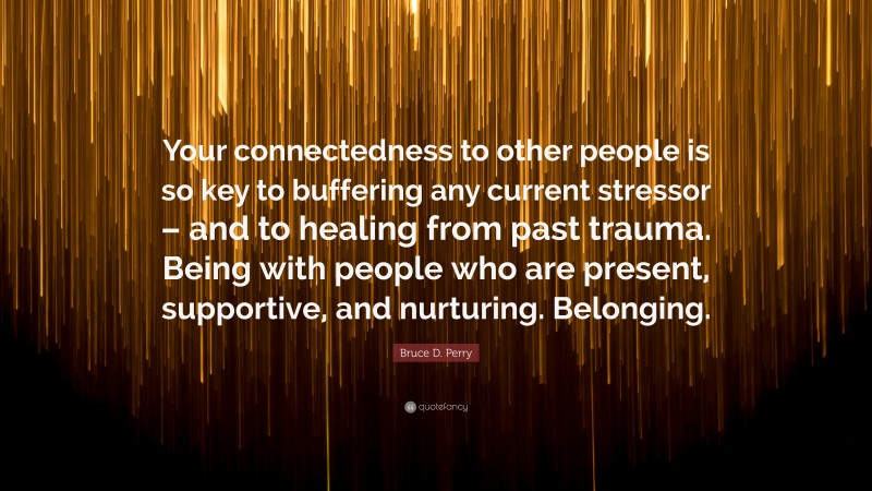 Bruce D. Perry Quote: “Your connectedness to other people is so key to buffering any current stressor – and to healing from past trauma. Being with people who are present, supportive, and nurturing. Belonging.”