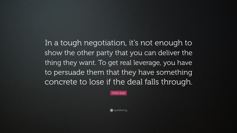 Chris Voss Quote: “In a tough negotiation, it’s not enough to show the other party that you can deliver the thing they want. To get real leverage, you have to persuade them that they have something concrete to lose if the deal falls through.”