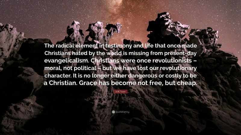 A.W. Tozer Quote: “The radical element in testimony and life that once made Christians hated by the world is missing from present-day evangelicalism. Christians were once revolutionists – moral, not political – but we have lost our revolutionary character. It is no longer either dangerous or costly to be a Christian. Grace has become not free, but cheap.”